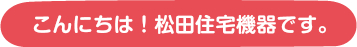 こんにちは！松田住宅機器です。